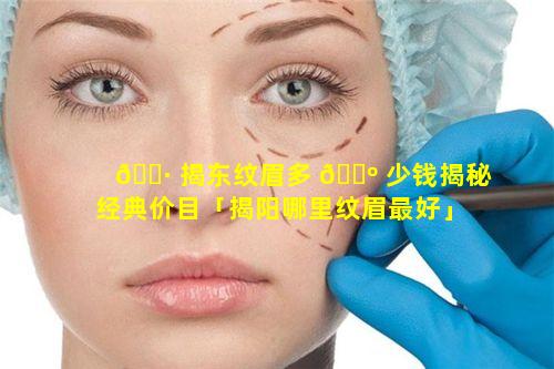 🌷 揭东纹眉多 🐺 少钱揭秘经典价目「揭阳哪里纹眉最好」